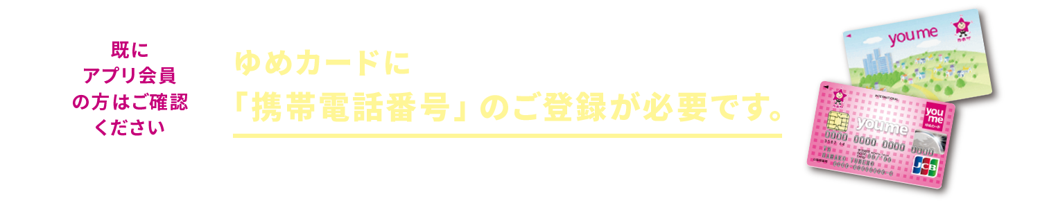 既にアプリ会員の方はご確認ください。ゆめカードに携帯電話番号のご登録が必要です。