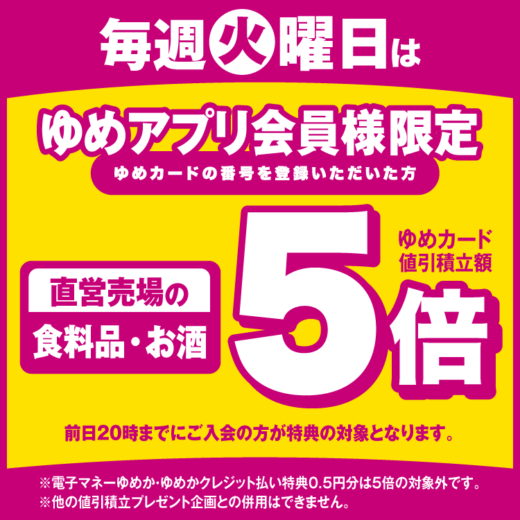 毎週火曜日はゆめアプリ会員様限定 直営売場の食料品・お酒がゆめカード値引積立額5倍 前日20時までにご入会の方が特典の対象となります。 電子マネーゆめか・ゆめかクレジット払い特典0.5円分は5倍の対象外です。他の値引積立プレゼント企画との併用はできません。