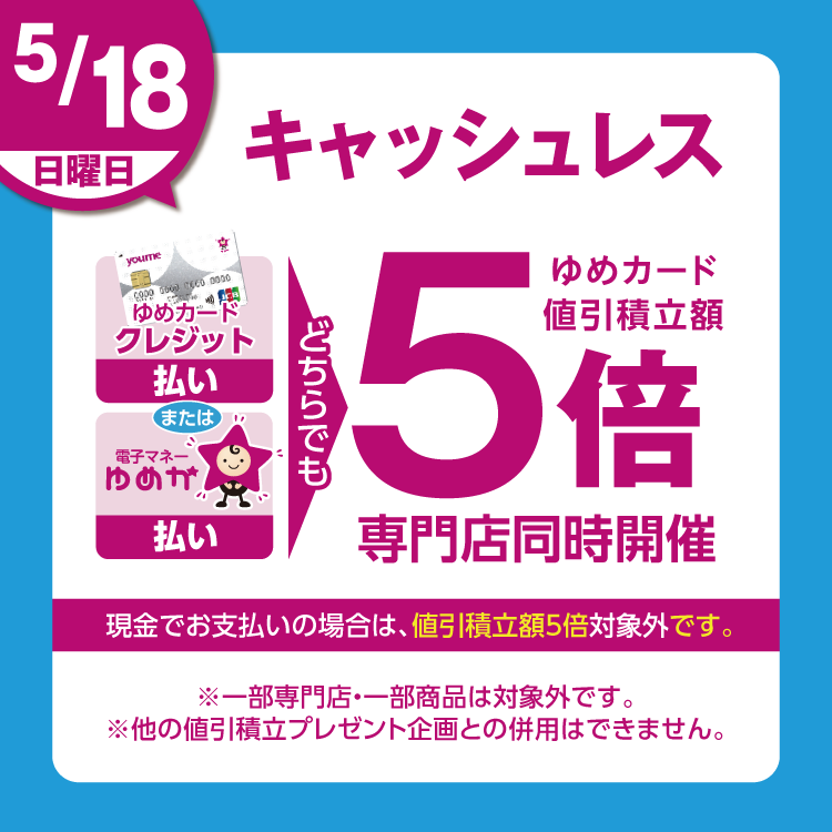 5月18日(日曜日)は、ゆめカードクレジット払い、または電子マネーゆめか払い、どちらでも ゆめカード値引積立額5倍 現金でお支払いの場合は、値引積立額5倍対象外です。 一部専門店・一部商品は対象外です。他の値引積立プレゼント企画との併用はできません。